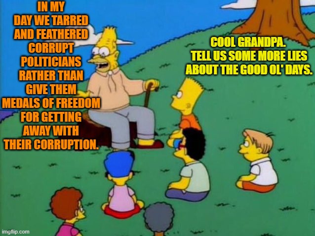 Sorry.  Just feeling more cynical than usual this morning. | IN MY DAY WE TARRED AND FEATHERED CORRUPT POLITICIANS RATHER THAN GIVE THEM MEDALS OF FREEDOM FOR GETTING AWAY WITH THEIR CORRUPTION. COOL GRANDPA.  TELL US SOME MORE LIES ABOUT THE GOOD OL' DAYS. | image tagged in back in my day | made w/ Imgflip meme maker