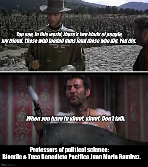 The Good the Bad and the Truth | You see, in this world, there's two kinds of people, my friend. Those with loaded guns !and those who dig. You dig. When you have to shoot, shoot. Don't talk. Professors of political science:      Blondie & Tuco Benedicto Pacifico Juan Maria Ramirez. | image tagged in funny | made w/ Imgflip meme maker