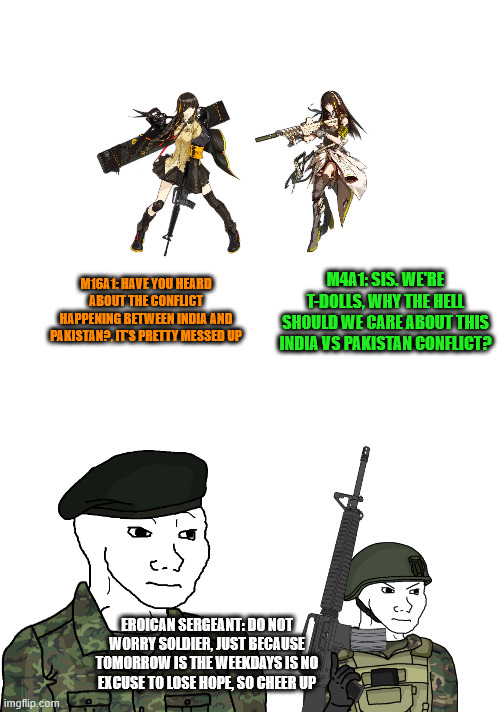 do not worry about the week days :) | M4A1: SIS. WE'RE T-DOLLS, WHY THE HELL SHOULD WE CARE ABOUT THIS INDIA VS PAKISTAN CONFLICT? M16A1: HAVE YOU HEARD ABOUT THE CONFLICT HAPPENING BETWEEN INDIA AND PAKISTAN?, IT'S PRETTY MESSED UP; EROICAN SERGEANT: DO NOT WORRY SOLDIER, JUST BECAUSE TOMORROW IS THE WEEKDAYS IS NO EXCUSE TO LOSE HOPE, SO CHEER UP | image tagged in blank white template,military | made w/ Imgflip meme maker
