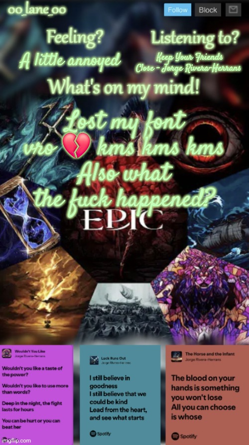 00_lane_00's EPIC: The Musical template | Keep Your Friends Close - Jorge Rivera-Herrans; A little annoyed; Lost my font vro 💔 kms kms kms
Also what the fuck happened? | image tagged in 00_lane_00's epic the musical template | made w/ Imgflip meme maker