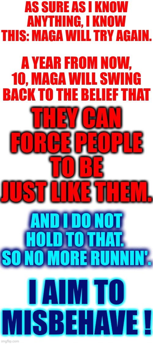 Serenity  Firefly Class | AS SURE AS I KNOW ANYTHING, I KNOW THIS: MAGA WILL TRY AGAIN. A YEAR FROM NOW, 10, MAGA WILL SWING BACK TO THE BELIEF THAT; THEY CAN FORCE PEOPLE TO BE JUST LIKE THEM. AND I DO NOT HOLD TO THAT.  SO NO MORE RUNNIN'. I AIM TO MISBEHAVE ! | image tagged in memes,maga,trump lies,evangelicals,religious freedom,freedom of speech | made w/ Imgflip meme maker
