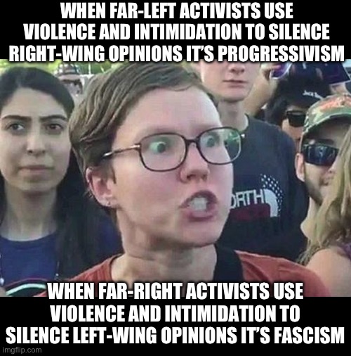 The left are crying fascism when they get antifa’d | WHEN FAR-LEFT ACTIVISTS USE VIOLENCE AND INTIMIDATION TO SILENCE RIGHT-WING OPINIONS IT’S PROGRESSIVISM; WHEN FAR-RIGHT ACTIVISTS USE VIOLENCE AND INTIMIDATION TO SILENCE LEFT-WING OPINIONS IT’S FASCISM | image tagged in triggered liberal | made w/ Imgflip meme maker