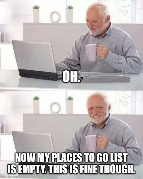 OH. NOW MY PLACES TO GO LIST IS EMPTY. THIS IS FINE THOUGH. | image tagged in memes,hide the pain harold | made w/ Imgflip meme maker