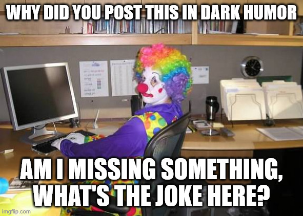 clown computer | WHY DID YOU POST THIS IN DARK HUMOR AM I MISSING SOMETHING, WHAT'S THE JOKE HERE? | image tagged in clown computer | made w/ Imgflip meme maker