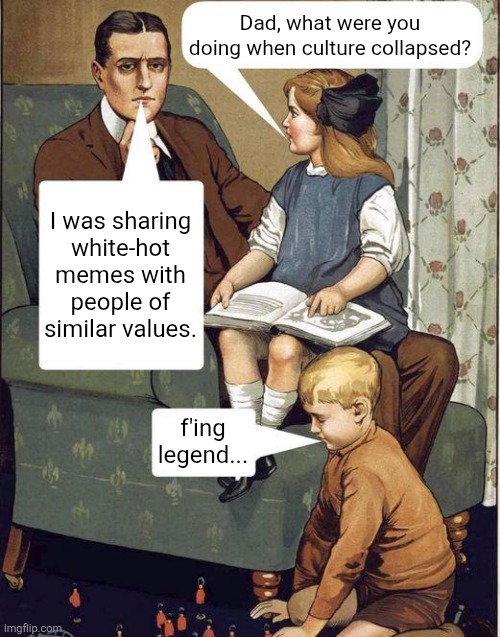 Fucking legend Dad | Dad, what were you doing when culture collapsed? I was sharing
white-hot memes with people of similar values. f'ing legend... | image tagged in fucking legend dad | made w/ Imgflip meme maker
