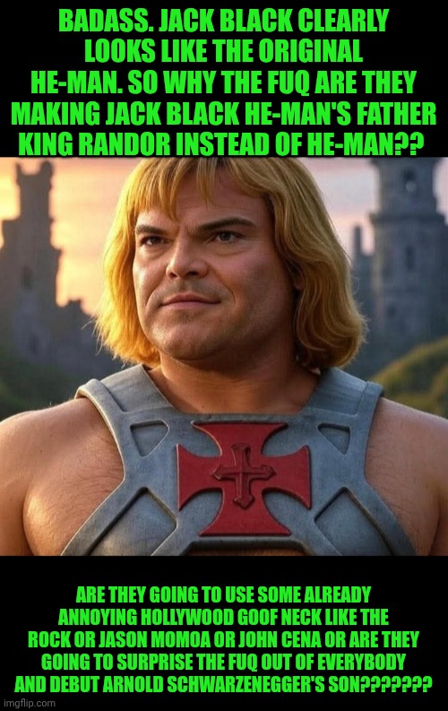 Funny | BADASS. JACK BLACK CLEARLY LOOKS LIKE THE ORIGINAL HE-MAN. SO WHY THE FUQ ARE THEY MAKING JACK BLACK HE-MAN'S FATHER KING RANDOR INSTEAD OF HE-MAN?? ARE THEY GOING TO USE SOME ALREADY ANNOYING HOLLYWOOD GOOF NECK LIKE THE ROCK OR JASON MOMOA OR JOHN CENA OR ARE THEY GOING TO SURPRISE THE FUQ OUT OF EVERYBODY AND DEBUT ARNOLD SCHWARZENEGGER'S SON??????? | image tagged in funny,heman,jack black,movie,hollywood,arnold schwarzenegger | made w/ Imgflip meme maker