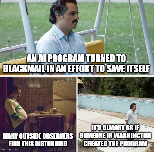 AI to Colossus | AN AI PROGRAM TURNED TO BLACKMAIL IN AN EFFORT TO SAVE ITSELF; MANY OUTSIDE OBSERVERS FIND THIS DISTURBING; IT'S ALMOST AS IF SOMEONE IN WASHINGTON CREATED THE PROGRAM | image tagged in memes,sad pablo escobar | made w/ Imgflip meme maker