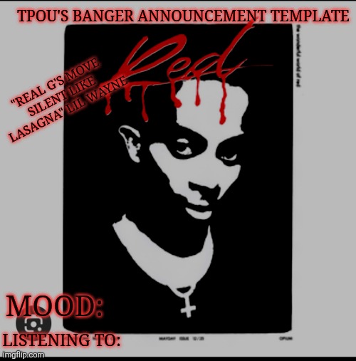 tpou's banger announcement template | TPOU'S BANGER ANNOUNCEMENT TEMPLATE; "REAL G'S MOVE SILENT LIKE LASAGNA" LIL WAYNE; MOOD:; LISTENING TO: | image tagged in tpou's banger announcement template | made w/ Imgflip meme maker
