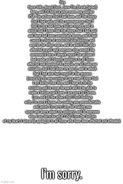 I’m sorry. | Hey there folks, Angel_Dust_ (now The_Drunk_Spinel) here, and I’m here to once more, say another PSA. The actions that I had done, and the things that I had said, and the consequences that I had to face had took a toll on myself, and in which that I know that the things that I had said and done had been completely wrong, and it had caused a chain of uncomfortable feelings and worries for other users, and in which that also affected myself and everyone else around the community here. I deeply regret the actions I had made and I deeply apologize to all those affected and involved. As people, we all make our mistakes, but I had done my worst, and in which that I had also hurt myself in the process (mentally). As one coming of age man, I know that I am better than this, and I hope to fix the mistakes and to move forward and to be able to make a better mark here. I am sorry to Chrono, Lum, and all the others that I hurt feelings with, I’m sorry Chrono, for making you uncomfortable and upset, I’m sorry Lum, for making you upset and angry about my outburst, and to everyone else, I am sorry for what I did. From the bottom of my heart, I sincerely apologize to all those who have been affected and offended. I’m sorry. | made w/ Imgflip meme maker