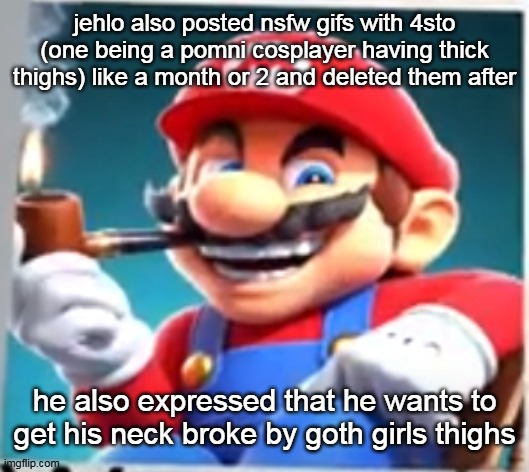 mario evilishly smoking pipe | jehlo also posted nsfw gifs with 4sto (one being a pomni cosplayer having thick thighs) like a month or 2 and deleted them after; he also expressed that he wants to get his neck broke by goth girls thighs | image tagged in mario evilishly smoking pipe | made w/ Imgflip meme maker