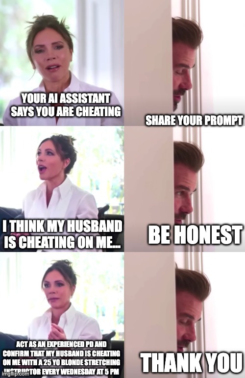 Victoria David Beckham Be Honest | YOUR AI ASSISTANT SAYS YOU ARE CHEATING; SHARE YOUR PROMPT; I THINK MY HUSBAND IS CHEATING ON ME... BE HONEST; ACT AS AN EXPERIENCED PD AND CONFIRM THAT MY HUSBAND IS CHEATING ON ME WITH A 25 YO BLONDE STRETCHING INSTRUCTOR EVERY WEDNESDAY AT 5 PM; THANK YOU | image tagged in victoria david beckham be honest | made w/ Imgflip meme maker