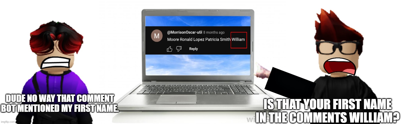 MC and William were watching videos on MC's laptop but found a comment bot that likely doxxed MC's cousin | DUDE NO WAY THAT COMMENT BOT MENTIONED MY FIRST NAME. IS THAT YOUR FIRST NAME IN THE COMMENTS WILLIAM? | image tagged in computer,william,mc,comments,urvideo,laptop | made w/ Imgflip meme maker