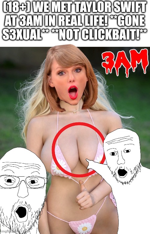 Clickbait YouTube Thumbnails in a Nutshell | (18+) WE MET TAYLOR SWIFT AT 3AM IN REAL LIFE! **GONE S3XUAL** **NOT CLICKBAIT!** | image tagged in taylor swift,taylor swiftie,shitpost,cringe,youtube,clickbait | made w/ Imgflip meme maker
