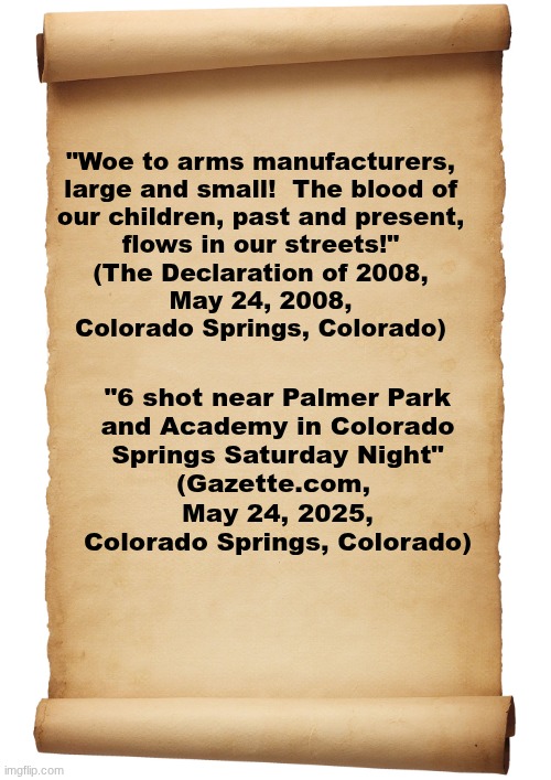 The Resounding Truth. | "Woe to arms manufacturers,
large and small!  The blood of
our children, past and present,
flows in our streets!"
(The Declaration of 2008,
May 24, 2008,
Colorado Springs, Colorado); "6 shot near Palmer Park
and Academy in Colorado
Springs Saturday Night"
(Gazette.com, 
May 24, 2025,
Colorado Springs, Colorado) | image tagged in the scroll of truth | made w/ Imgflip meme maker