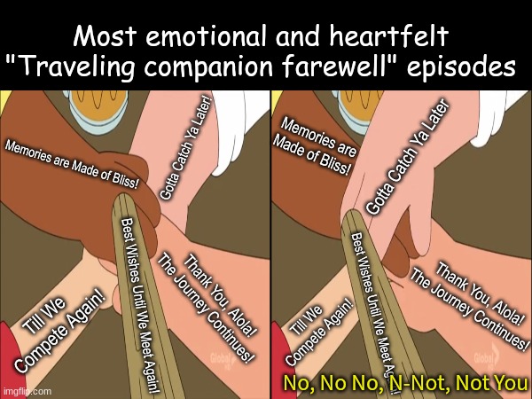 Sincere episodes | Most emotional and heartfelt "Traveling companion farewell" episodes; Memories are Made of Bliss! Gotta Catch Ya Later; Gotta Catch Ya Later! Memories are Made of Bliss! Thank You, Alola! The Journey Continues! Thank You, Alola! The Journey Continues! Best Wishes Until We Meet Again! Till We Compete Again! Best Wishes Until We Meet Again! Till We Compete Again! No, No No, N-Not, Not You | image tagged in memes,pokemon,family guy,anime,cartoon | made w/ Imgflip meme maker