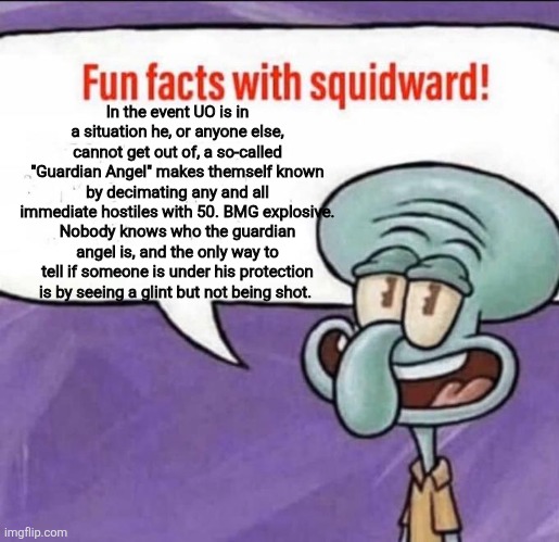 Does anyone read these or am I gonna have to divert these facts to a Reddit OC stream? | In the event UO is in a situation he, or anyone else, cannot get out of, a so-called "Guardian Angel" makes themself known by decimating any and all immediate hostiles with 50. BMG explosive. Nobody knows who the guardian angel is, and the only way to tell if someone is under his protection is by seeing a glint but not being shot. | image tagged in fun facts with squidward | made w/ Imgflip meme maker
