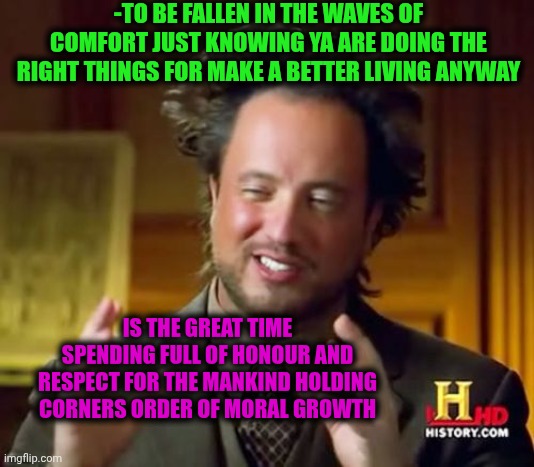 -Becomes a humanlike. | -TO BE FALLEN IN THE WAVES OF COMFORT JUST KNOWING YA ARE DOING THE RIGHT THINGS FOR MAKE A BETTER LIVING ANYWAY; IS THE GREAT TIME SPENDING FULL OF HONOUR AND RESPECT FOR THE MANKIND HOLDING CORNERS ORDER OF MORAL GROWTH | image tagged in memes,ancient aliens,when x just right,uncomfortable truth skeletor,soundwave,faith in humanity | made w/ Imgflip meme maker