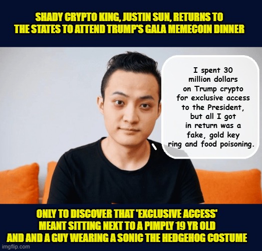 Only the best for Trump investors: Walmart Steaks, stale cookies and cheap Trump wine... | SHADY CRYPTO KING, JUSTIN SUN, RETURNS TO THE STATES TO ATTEND TRUMP'S GALA MEMECOIN DINNER; I spent 30 million dollars on Trump crypto for exclusive access to the President, but all I got in return was a fake, gold key ring and food poisoning. ONLY TO DISCOVER THAT 'EXCLUSIVE ACCESS' MEANT SITTING NEXT TO A PIMPLY 19 YR OLD AND AND A GUY WEARING A SONIC THE HEDGEHOG COSTUME | image tagged in impeach trump,donald trump memes,government corruption,trump is a moron,memecoin | made w/ Imgflip meme maker