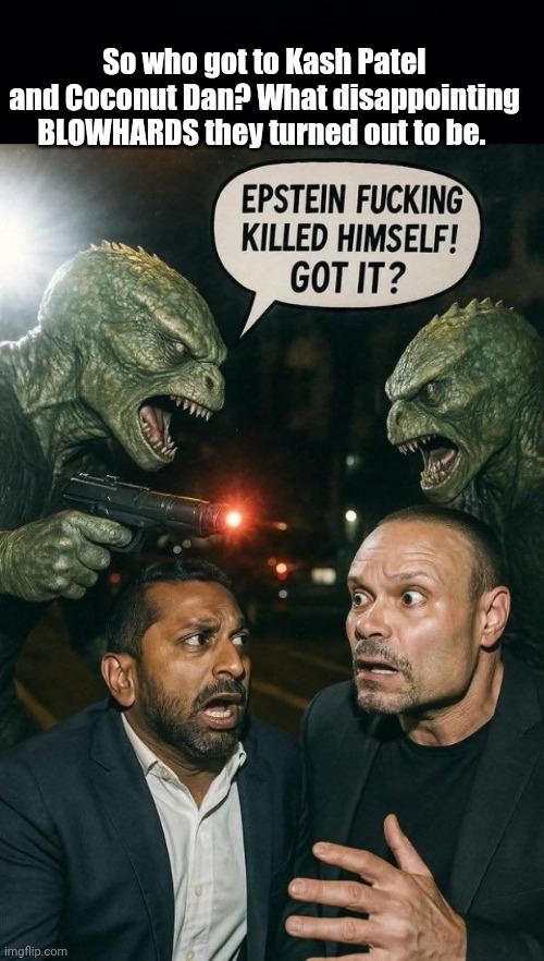 Who got to Kash Patel and Dan Bongino | So who got to Kash Patel and Coconut Dan? What disappointing BLOWHARDS they turned out to be. | image tagged in black background,reptillions vs blowhards,fbi,threats | made w/ Imgflip meme maker