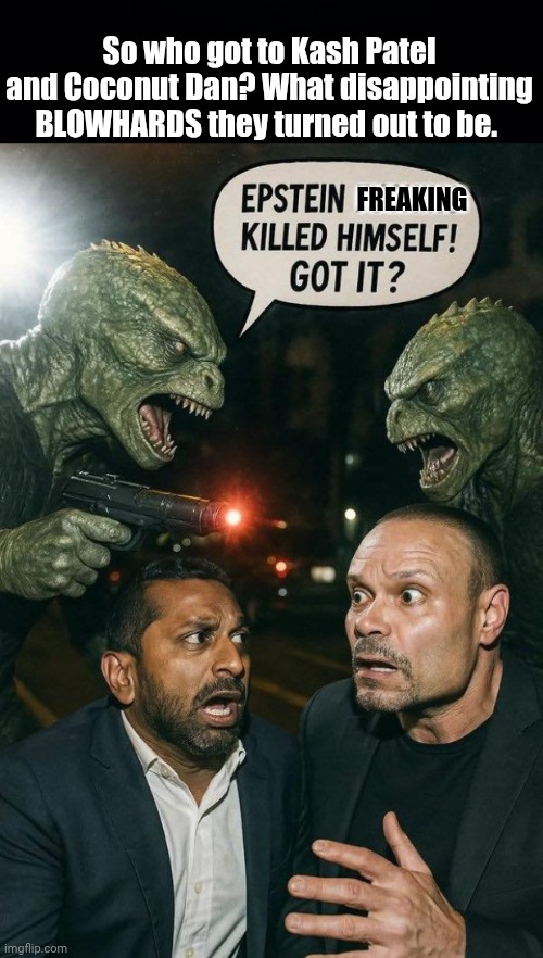 What got to Kash Patel and Dan Bongino | So who got to Kash Patel and Coconut Dan? What disappointing BLOWHARDS they turned out to be. FREAKING | image tagged in black background,reptillions vs blowhards,epstein,suicide | made w/ Imgflip meme maker