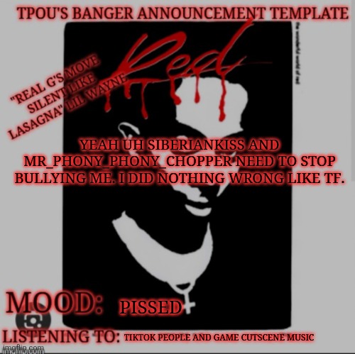 like tf | YEAH UH SIBERIANKISS AND MR_PHONY_PHONY_CHOPPER NEED TO STOP BULLYING ME. I DID NOTHING WRONG LIKE TF. PISSED; TIKTOK PEOPLE AND GAME CUTSCENE MUSIC | image tagged in tpou's banger announcement template 2 0 | made w/ Imgflip meme maker