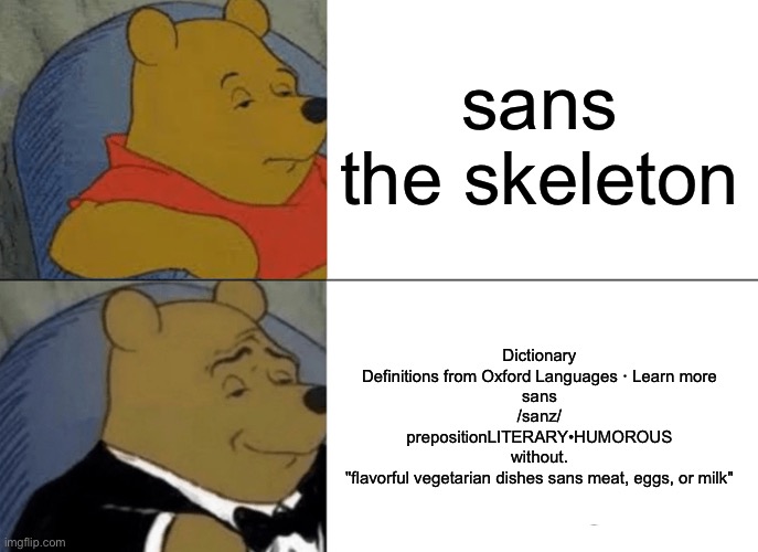 i got bored | sans the skeleton; Dictionary
Definitions from Oxford Languages · Learn more
sans
/sanz/
prepositionLITERARY•HUMOROUS
without.
"flavorful vegetarian dishes sans meat, eggs, or milk" | image tagged in memes,tuxedo winnie the pooh | made w/ Imgflip meme maker