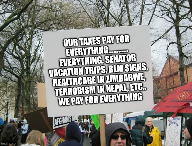 Blank protest sign | OUR TAXES PAY FOR EVERYTHING............
EVERYTHING. SENATOR VACATION TRIPS, BLM SIGNS, HEALTHCARE IN ZIMBABWE,  TERRORISM IN NEPAL, ETC..
 WE PAY FOR EVERYTHING | image tagged in blank protest sign | made w/ Imgflip meme maker
