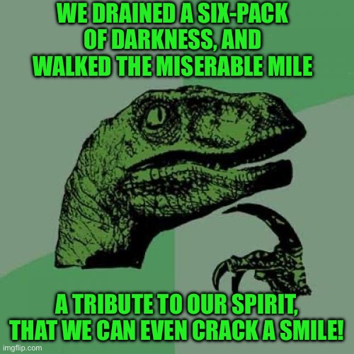 Philosoraptor | WE DRAINED A SIX-PACK OF DARKNESS, AND WALKED THE MISERABLE MILE; A TRIBUTE TO OUR SPIRIT, THAT WE CAN EVEN CRACK A SMILE! | image tagged in memes,philosoraptor | made w/ Imgflip meme maker