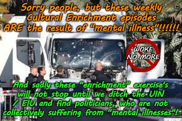These weekly Cultural Enrichment are actually caused by MENTAL ILLNESS. | Sorry people, but these weekly Cultural Enrichment episodes ARE the result of "mental illness"!!!!!! Yarra Man; WOKE NO MORE; And sadly these "enrichment" exercise's will not stop until we ditch the UIN / EIU and find politicians, who are not collectively suffering from "mental illnesses"! | image tagged in open borders,labor labour democrats,terrorism uin eiu dei,woke self gratification by proxy,virtue signaling,australia europe | made w/ Imgflip meme maker