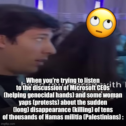 *Scoffs* Again? This is the third time this week. They must be so deranged. | 🙄; When you’re trying to listen to the discussion of Microsoft CEOs (helping genocidal hands) and some woman yaps (protests) about the sudden (long) disappearance (killing) of tens of thousands of Hamas militia (Palestinians) : | image tagged in palestine,middle east,eye roll,genocide | made w/ Imgflip meme maker