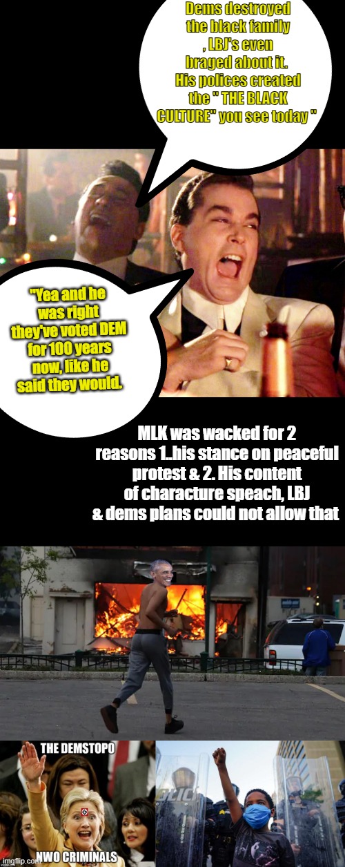 " Can you see it YET  " the moderator will call racial facts " RACIST "&censor me.Dems created a ANTI America subculture&used it | Dems destroyed the black family , LBJ's even braged about it.  His polices created the " THE BLACK CULTURE" you see today "; "Yea and he was right they've voted DEM for 100 years now, like he said they would. MLK was wacked for 2 reasons 1..his stance on peaceful protest & 2. His content of characture speach, LBJ & dems plans could not allow that | image tagged in memes,good fellas hilarious | made w/ Imgflip meme maker
