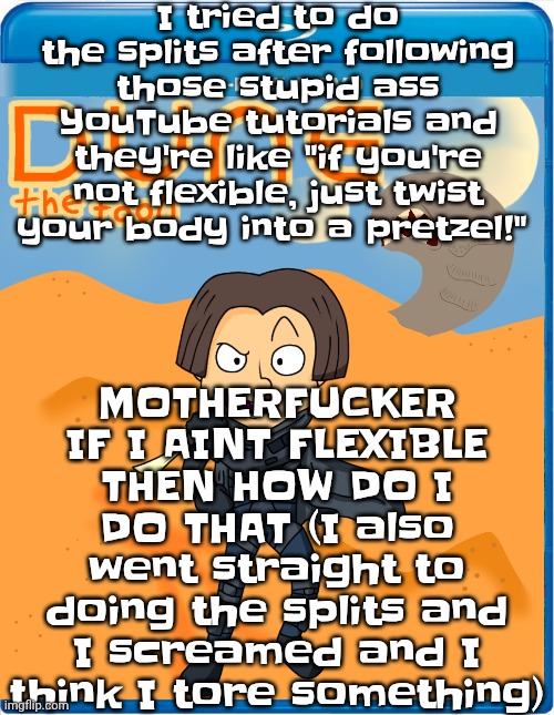 It felt like giving birth. Breaking news: if you can do the splits you're actually a fu‍cking extraterrestrial | I tried to do the splits after following those stupid ass YouTube tutorials and they're like "if you're not flexible, just twist your body into a pretzel!"; MOTHERFU‍CKER IF I AINT FLEXIBLE THEN HOW DO I DO THAT (I also went straight to doing the splits and I screamed and I think I tore something) | image tagged in dune the toon | made w/ Imgflip meme maker