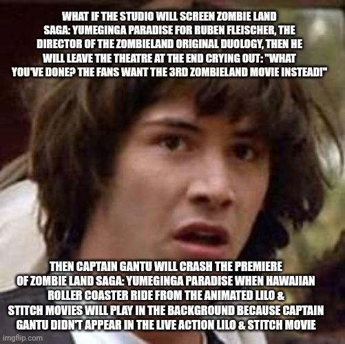 Conspiracy Keanu | WHAT IF THE STUDIO WILL SCREEN ZOMBIE LAND SAGA: YUMEGINGA PARADISE FOR RUBEN FLEISCHER, THE DIRECTOR OF THE ZOMBIELAND ORIGINAL DUOLOGY, THEN HE WILL LEAVE THE THEATRE AT THE END CRYING OUT: "WHAT YOU'VE DONE? THE FANS WANT THE 3RD ZOMBIELAND MOVIE INSTEAD!"; THEN CAPTAIN GANTU WILL CRASH THE PREMIERE OF ZOMBIE LAND SAGA: YUMEGINGA PARADISE WHEN HAWAIIAN ROLLER COASTER RIDE FROM THE ANIMATED LILO & STITCH MOVIES WILL PLAY IN THE BACKGROUND BECAUSE CAPTAIN GANTU DIDN'T APPEAR IN THE LIVE ACTION LILO & STITCH MOVIE | image tagged in memes,conspiracy keanu,lilo and stitch,zombieland,betrayal | made w/ Imgflip meme maker