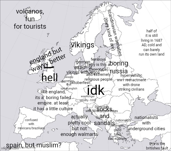 this is my generalization of europe as an american | volcanos, fun for tourists; half of it is still living in 1687 AD, cold and can barely run its own land; scandinavian wannabes (they kind of are); vikings; femboys (why is this a stereotype) and extremely religious people; england but wayyy better; german version of vikings with legos; boring russia; oktoberfest; idk; swamp germans that speak english; hyperrealistic ww1 reenactment with drone striking civilians; hell; warmonger penalty -1000; like england, its a  boring failed empire. at least it has a little culture; socks and sandals; Slavic italy with femboys and caves; nationalists; actually pretty cool but not enough walmarts; nationalists with underground cities; confused with mexicans/brazilians; neonazis, good food, bad econony; spain, but muslim? this is the britishes fault | image tagged in blank europe map | made w/ Imgflip meme maker