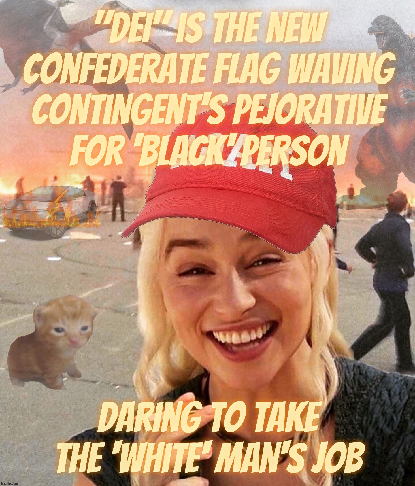DEI I the new Black | "DEI" is the new Confederate flag waving contingent's pejorative
for 'Black' person; Daring to take the 'White' man's job | image tagged in disaster smoker maga edition,daenerys targaryen,dei,dei is the new black,dei racist pejorative,magat racists | made w/ Imgflip meme maker