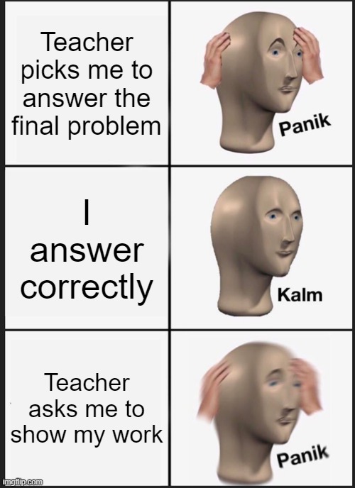 Meme #6: Teachers at school | Teacher picks me to answer the final problem; I answer correctly; Teacher asks me to show my work | image tagged in memes,panik kalm panik | made w/ Imgflip meme maker