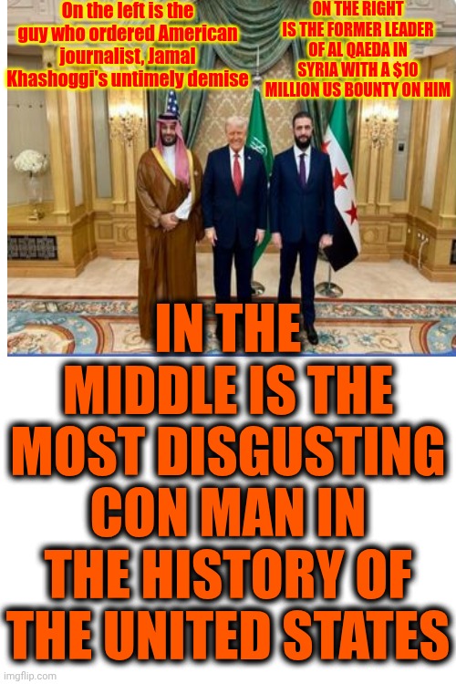 Donald Trump Is A Traitor | On the left is the guy who ordered American journalist, Jamal Khashoggi's untimely demise; ON THE RIGHT IS THE FORMER LEADER OF AL QAEDA IN SYRIA WITH A $10 MILLION US BOUNTY ON HIM; IN THE MIDDLE IS THE MOST DISGUSTING CON MAN IN THE HISTORY OF THE UNITED STATES | image tagged in memes,maga,traitor trump,trump is a convicted rapist,trump is a convicted felon,trump is a traitor | made w/ Imgflip meme maker