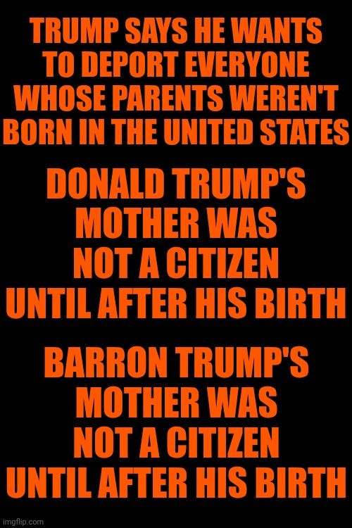 Trump's Blatant Hypocrisy Makes Him The Most Disgusting Man Alive Today | TRUMP SAYS HE WANTS TO DEPORT EVERYONE WHOSE PARENTS WEREN'T BORN IN THE UNITED STATES; DONALD TRUMP'S MOTHER WAS NOT A CITIZEN UNTIL AFTER HIS BIRTH; BARRON TRUMP'S MOTHER WAS NOT A CITIZEN UNTIL AFTER HIS BIRTH | image tagged in memes,maga,trump is an abomination,trump is a convict,trump is a convicted rapist,trump is a terrorist | made w/ Imgflip meme maker