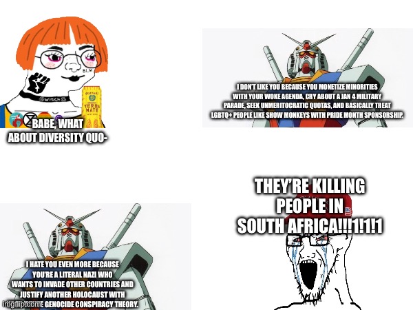 Both sides are wrong | I DON’T LIKE YOU BECAUSE YOU MONETIZE MINORITIES WITH YOUR WOKE AGENDA, CRY ABOUT A JAN 4 MILITARY PARADE, SEEK UNMERITOCRATIC QUOTAS, AND BASICALLY TREAT LGBTQ+ PEOPLE LIKE SHOW MONKEYS WITH PRIDE MONTH SPONSORSHIP. BABE, WHAT ABOUT DIVERSITY QUO-; THEY’RE KILLING PEOPLE IN SOUTH AFRICA!!!1!1!1; I HATE YOU EVEN MORE BECAUSE YOU’RE A LITERAL NAZI WHO WANTS TO INVADE OTHER COUNTRIES AND JUSTIFY ANOTHER HOLOCAUST WITH YOUR WHITE GENOCIDE CONSPIRACY THEORY. | made w/ Imgflip meme maker