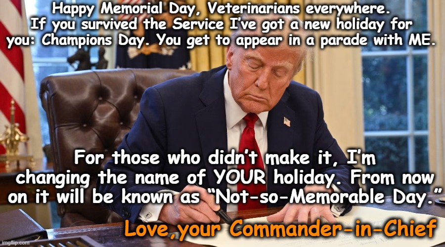 tRump Memorial Day Message | Happy Memorial Day, Veterinarians everywhere. If you survived the Service I’ve got a new holiday for you: Champions Day. You get to appear in a parade with ME. For those who didn’t make it, I’m changing the name of YOUR holiday. From now on it will be known as “Not-so-Memorable Day.”; Love,your Commander-in-Chief | image tagged in donald trump executive order,trump meme,maga,deplorable donald,nevertrump meme,veterans | made w/ Imgflip meme maker