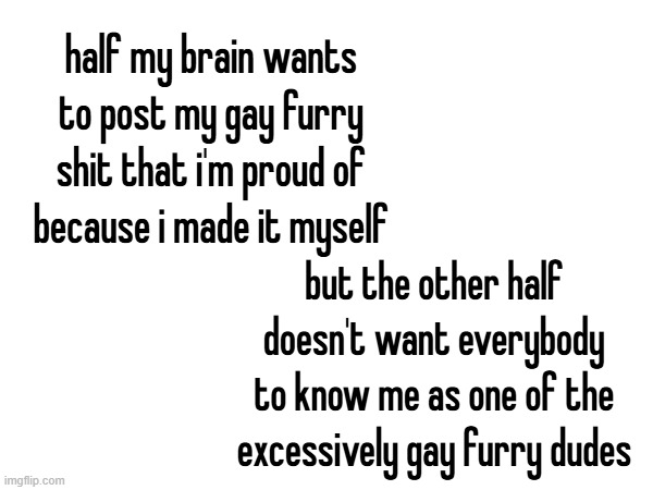 how do i destroy social anxiety i hate it i hate it i hate it i hate it i hate it i hate it i hate it i hate it i hate it i hate | half my brain wants to post my gay furry shit that i'm proud of because i made it myself; but the other half doesn't want everybody to know me as one of the excessively gay furry dudes | made w/ Imgflip meme maker