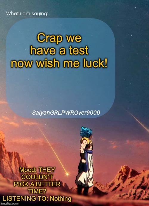SayianGRLPWROver9000's NEW Announcement page | Crap we have a test now wish me luck! Mood: THEY COULDN’T PICK A BETTER TIME?
LISTENING TO: Nothing | image tagged in sayiangrlpwrover9000's new announcement page | made w/ Imgflip meme maker