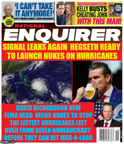 National Enquirer Hegseth hurricanes | SIGNAL LEAKS AGAIN  HEGSETH READY 
TO LAUNCH NUKES ON HURRICANES; DAVID RICHARDSON NEW FEMA HEAD  NEEDS NUKES TO STOP THE LEFTIST HURRICANES LEFT OVER FROM BIDEN BUREAUCRACY 
BEFORE THEY CAN HIT MAR-A-LAGO | image tagged in national enquirer hegseth hurricanes,david richardson fema head,drink beer,fema broke,russia to send paper towels | made w/ Imgflip meme maker