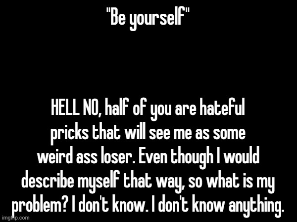"Be yourself"; HELL NO, half of you are hateful pricks that will see me as some weird ass loser. Even though I would describe myself that way, so what is my problem? I don't know. I don't know anything. | made w/ Imgflip meme maker