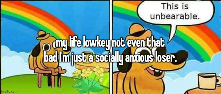 my life lowkey not even that bad I'm just a socially anxious loser. | made w/ Imgflip meme maker