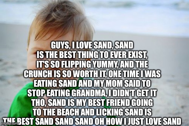 Success Kid Original | GUYS, I LOVE SAND, SAND IS THE BEST THING TO EVER EXIST, IT'S SO FLIPPING YUMMY, AND THE CRUNCH IS SO WORTH IT, ONE TIME I WAS EATING SAND AND MY MOM SAID TO STOP EATING GRANDMA, I DIDN'T GET IT THO, SAND IS MY BEST FRIEND GOING TO THE BEACH AND LICKING SAND IS THE BEST SAND SAND SAND OH HOW I JUST LOVE SAND | image tagged in memes,success kid original,sand | made w/ Imgflip meme maker