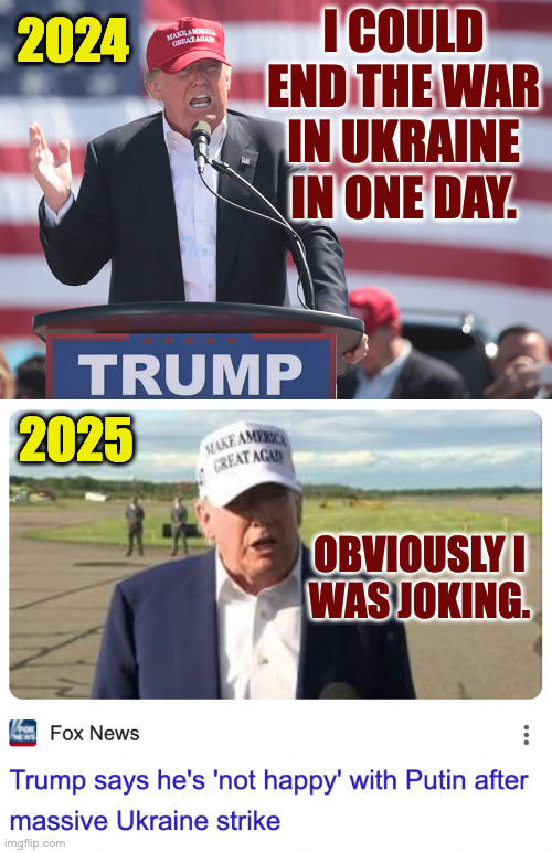 What's your favorite Trump joke? | 2024; I COULD END THE WAR IN UKRAINE IN ONE DAY. 2025; OBVIOUSLY I
WAS JOKING. | image tagged in memes,trump jokes | made w/ Imgflip meme maker