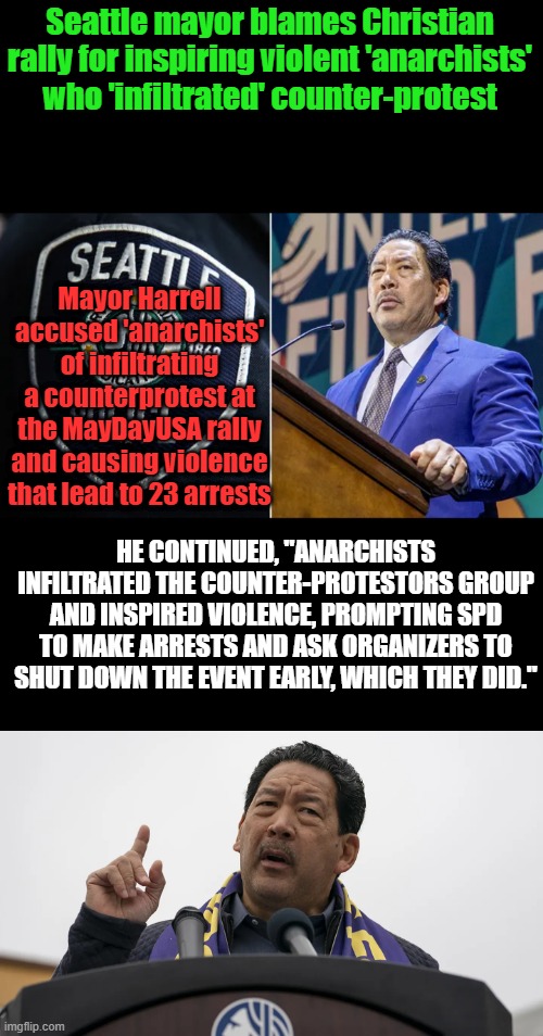 When you elect DEM lunatics ,you get insanity in your city. | Seattle mayor blames Christian rally for inspiring violent 'anarchists' who 'infiltrated' counter-protest; Mayor Harrell accused 'anarchists' of infiltrating a counterprotest at the MayDayUSA rally and causing violence that lead to 23 arrests; HE CONTINUED, "ANARCHISTS INFILTRATED THE COUNTER-PROTESTORS GROUP AND INSPIRED VIOLENCE, PROMPTING SPD TO MAKE ARRESTS AND ASK ORGANIZERS TO SHUT DOWN THE EVENT EARLY, WHICH THEY DID." | made w/ Imgflip meme maker