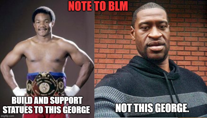 Stop promoting and supporting the wrong george. The 1 on the right beats the F out of pregnant women. | NOTE TO BLM; BUILD AND SUPPORT STATUES TO THIS GEORGE; NOT THIS GEORGE. | image tagged in george foreman,george,blm,riots,activists | made w/ Imgflip meme maker