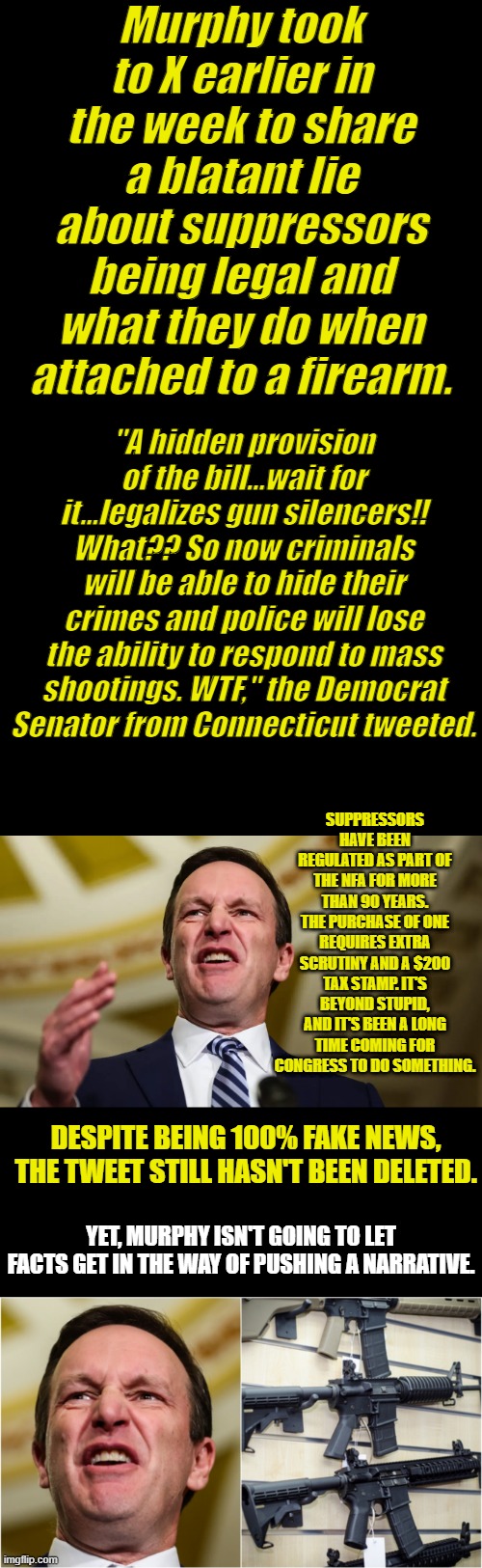 Nasty Democrat lies about guns,which is normal for them. | Murphy took to X earlier in the week to share a blatant lie about suppressors being legal and what they do when attached to a firearm. "A hidden provision of the bill...wait for it...legalizes gun silencers!! What?? So now criminals will be able to hide their crimes and police will lose the ability to respond to mass shootings. WTF," the Democrat Senator from Connecticut tweeted. SUPPRESSORS HAVE BEEN REGULATED AS PART OF THE NFA FOR MORE THAN 90 YEARS. THE PURCHASE OF ONE REQUIRES EXTRA SCRUTINY AND A $200 TAX STAMP. IT'S BEYOND STUPID, AND IT'S BEEN A LONG TIME COMING FOR CONGRESS TO DO SOMETHING. DESPITE BEING 100% FAKE NEWS, THE TWEET STILL HASN'T BEEN DELETED. YET, MURPHY ISN'T GOING TO LET FACTS GET IN THE WAY OF PUSHING A NARRATIVE. | made w/ Imgflip meme maker